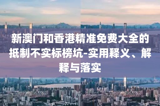 新澳門和香港精準(zhǔn)免費(fèi)大全的抵制不實(shí)標(biāo)榜坑-實(shí)用釋義、解釋與落實(shí)
