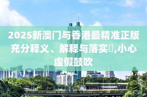 2025新澳門與香港最精準(zhǔn)正版充分釋義、解釋與落實(shí)?,小心虛假鼓吹