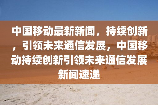 中國(guó)移動(dòng)最新新聞，持續(xù)創(chuàng)新，引領(lǐng)未來(lái)通信發(fā)展，中國(guó)移動(dòng)持續(xù)創(chuàng)新引領(lǐng)未來(lái)通信發(fā)展新聞速遞