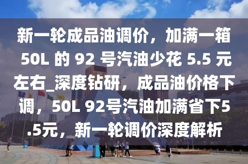 新一輪成品油調價，加滿一箱 50L 的 92 號汽油少花 5.5 元左右_深度鉆研，成品油價格下調，50L 92號汽油加滿省下5.5元，新一輪調價深度解析