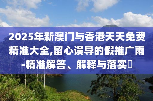 2025年新澳門與香港天天免費精準(zhǔn)大全,留心誤導(dǎo)的假推廣雨-精準(zhǔn)解答、解釋與落實?