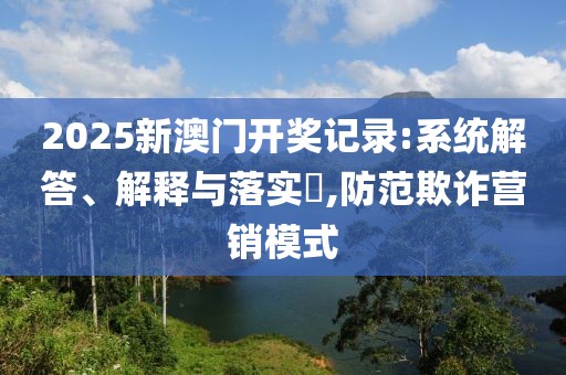 2025新澳門開獎記錄:系統(tǒng)解答、解釋與落實?,防范欺詐營銷模式