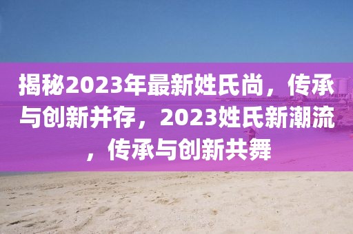 揭秘2023年最新姓氏尚，傳承與創(chuàng)新并存，2023姓氏新潮流，傳承與創(chuàng)新共舞