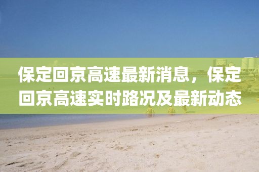 保定回京高速最新消息，保定回京高速實(shí)時(shí)路況及最新動(dòng)態(tài)