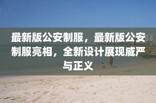 最新版公安制服，最新版公安制服亮相，全新設(shè)計展現(xiàn)威嚴與正義