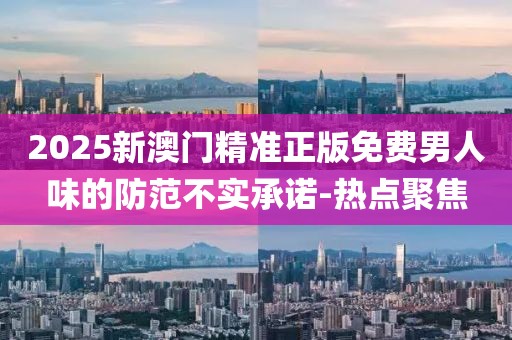 2025新澳門精準正版免費男人味的防范不實承諾-熱點聚焦
