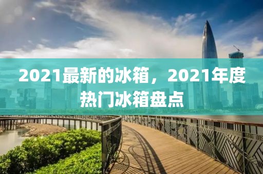 2021最新的冰箱，2021年度熱門冰箱盤點(diǎn)