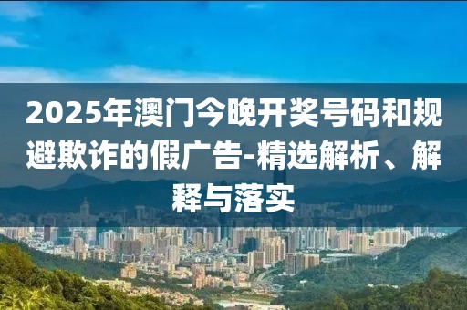 2025年澳門今晚開獎(jiǎng)號(hào)碼和規(guī)避欺詐的假?gòu)V告-精選解析、解釋與落實(shí)