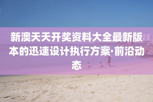 新澳天天開獎資料大全最新版本的迅速設計執(zhí)行方案·前沿動態(tài)