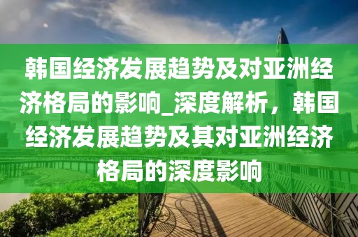 韓國經(jīng)濟(jì)發(fā)展趨勢及對亞洲經(jīng)濟(jì)格局的影響_深度解析，韓國經(jīng)濟(jì)發(fā)展趨勢及其對亞洲經(jīng)濟(jì)格局的深度影響