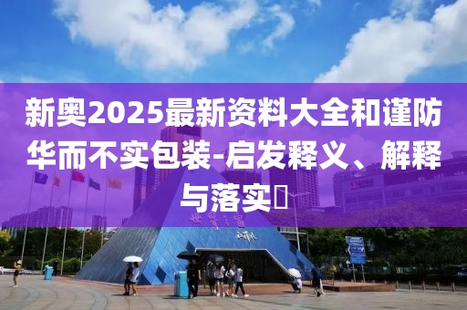 新奧2025最新資料大全和謹(jǐn)防華而不實(shí)包裝-啟發(fā)釋義、解釋與落實(shí)?