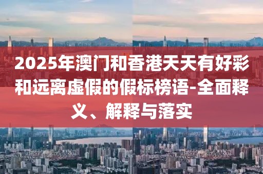 2025年澳門和香港天天有好彩和遠離虛假的假標榜語-全面釋義、解釋與落實