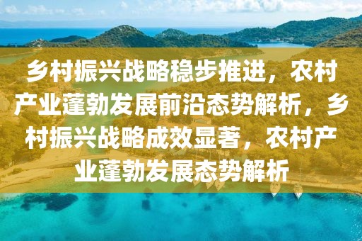 鄉(xiāng)村振興戰(zhàn)略穩(wěn)步推進(jìn)，農(nóng)村產(chǎn)業(yè)蓬勃發(fā)展前沿態(tài)勢(shì)解析，鄉(xiāng)村振興戰(zhàn)略成效顯著，農(nóng)村產(chǎn)業(yè)蓬勃發(fā)展態(tài)勢(shì)解析