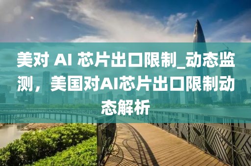 美對 AI 芯片出口限制_動態(tài)監(jiān)測，美國對AI芯片出口限制動態(tài)解析