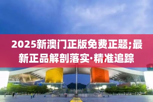 2025新澳門正版免費(fèi)正題;最新正品解剖落實(shí)·精準(zhǔn)追蹤