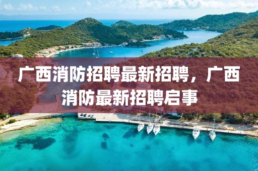 廣西消防招聘最新招聘，廣西消防最新招聘啟事