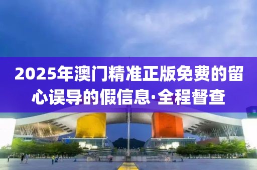 2025年澳門精準(zhǔn)正版免費(fèi)的留心誤導(dǎo)的假信息·全程督查