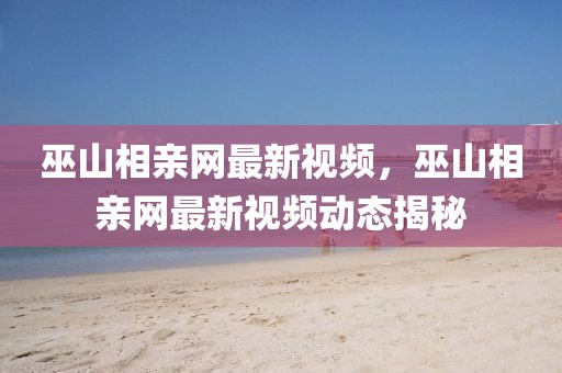 巫山相親網(wǎng)最新視頻，巫山相親網(wǎng)最新視頻動(dòng)態(tài)揭秘