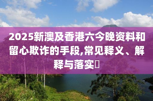 2025新澳及香港六今晚資料和留心欺詐的手段,常見釋義、解釋與落實?