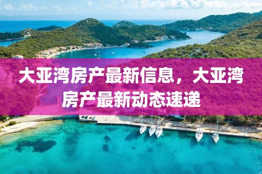 大亞灣房產(chǎn)最新信息，大亞灣房產(chǎn)最新動態(tài)速遞
