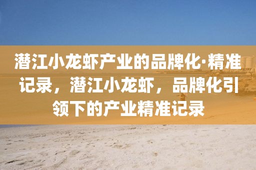 潛江小龍蝦產(chǎn)業(yè)的品牌化·精準(zhǔn)記錄，潛江小龍蝦，品牌化引領(lǐng)下的產(chǎn)業(yè)精準(zhǔn)記錄