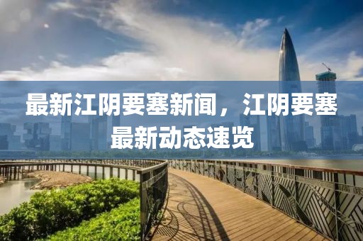 最新江陰要塞新聞，江陰要塞最新動態(tài)速覽