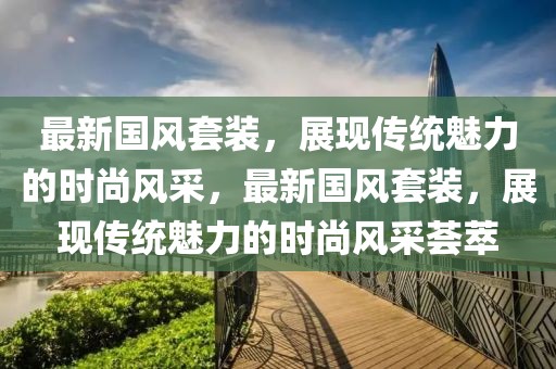 最新國風(fēng)套裝，展現(xiàn)傳統(tǒng)魅力的時(shí)尚風(fēng)采，最新國風(fēng)套裝，展現(xiàn)傳統(tǒng)魅力的時(shí)尚風(fēng)采薈萃