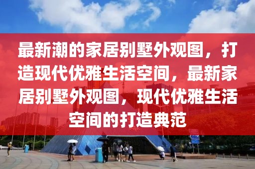 最新潮的家居別墅外觀圖，打造現(xiàn)代優(yōu)雅生活空間，最新家居別墅外觀圖，現(xiàn)代優(yōu)雅生活空間的打造典范