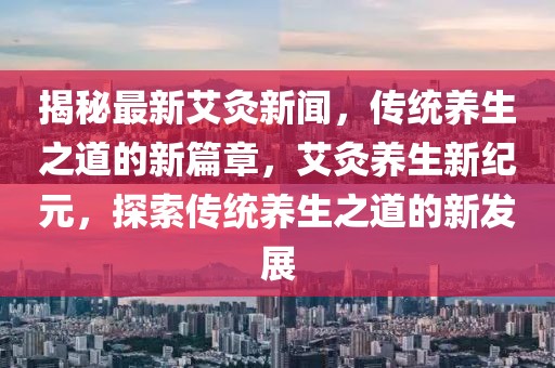 揭秘最新艾灸新聞，傳統(tǒng)養(yǎng)生之道的新篇章，艾灸養(yǎng)生新紀(jì)元，探索傳統(tǒng)養(yǎng)生之道的新發(fā)展
