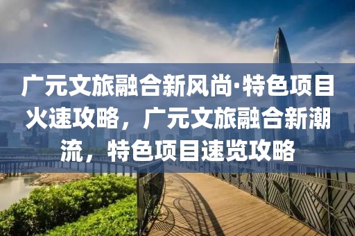 廣元文旅融合新風(fēng)尚·特色項(xiàng)目火速攻略，廣元文旅融合新潮流，特色項(xiàng)目速覽攻略