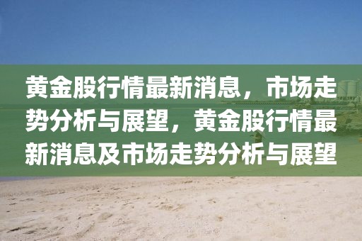 黃金股行情最新消息，市場走勢分析與展望，黃金股行情最新消息及市場走勢分析與展望