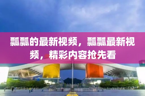 瓢瓢的最新視頻，瓢瓢最新視頻，精彩內(nèi)容搶先看
