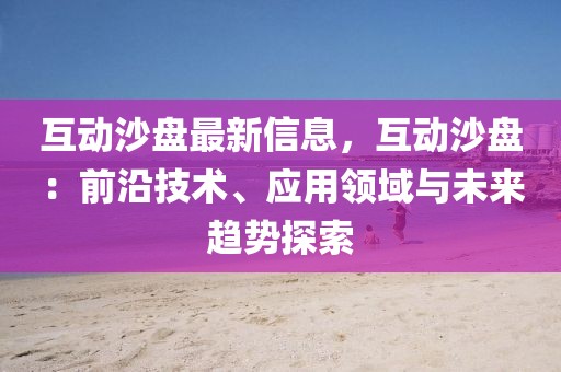 互動沙盤最新信息，互動沙盤：前沿技術(shù)、應用領(lǐng)域與未來趨勢探索