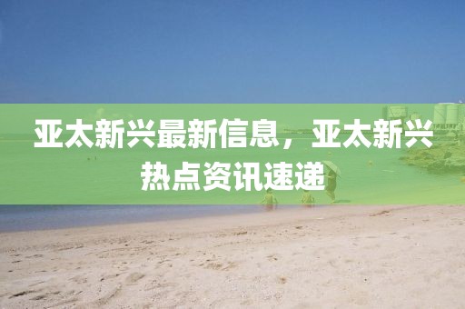 亞太新興最新信息，亞太新興熱點(diǎn)資訊速遞