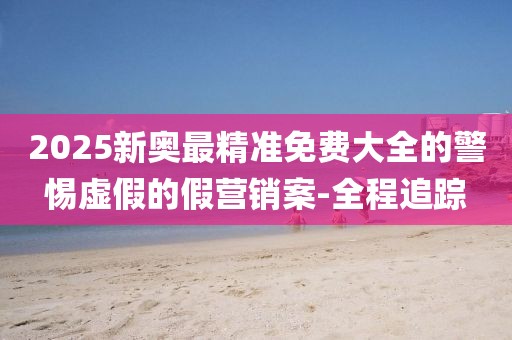2025新奧最精準(zhǔn)免費(fèi)大全的警惕虛假的假營銷案-全程追蹤