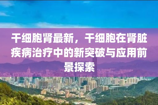 干細(xì)胞腎最新，干細(xì)胞在腎臟疾病治療中的新突破與應(yīng)用前景探索