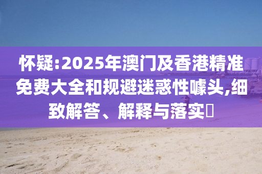 懷疑:2025年澳門及香港精準(zhǔn)免費(fèi)大全和規(guī)避迷惑性噱頭,細(xì)致解答、解釋與落實(shí)?