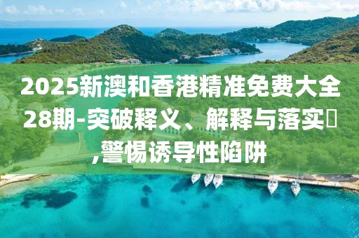 2025新澳和香港精準免費大全28期-突破釋義、解釋與落實?,警惕誘導性陷阱