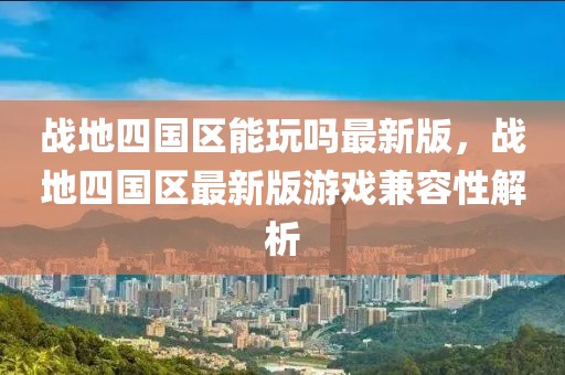 戰(zhàn)地四國區(qū)能玩嗎最新版，戰(zhàn)地四國區(qū)最新版游戲兼容性解析