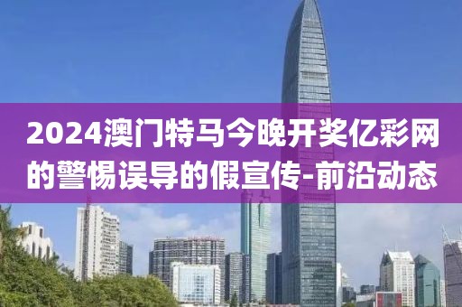 2024澳門特馬今晚開獎(jiǎng)億彩網(wǎng)的警惕誤導(dǎo)的假宣傳-前沿動(dòng)態(tài)