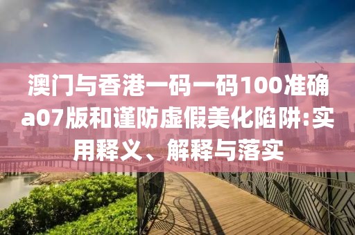 澳門與香港一碼一碼100準(zhǔn)確a07版和謹(jǐn)防虛假美化陷阱:實(shí)用釋義、解釋與落實(shí)