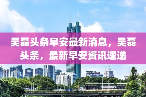吳磊頭條早安最新消息，吳磊頭條，最新早安資訊速遞