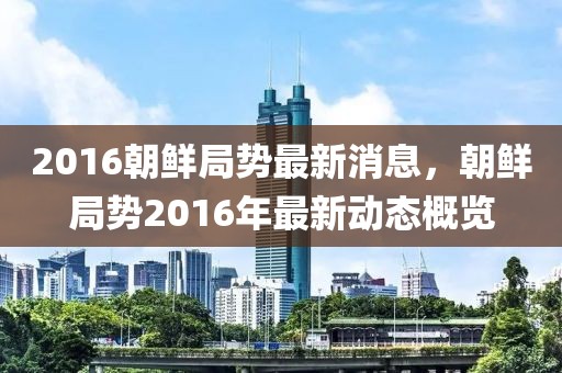 2016朝鮮局勢(shì)最新消息，朝鮮局勢(shì)2016年最新動(dòng)態(tài)概覽