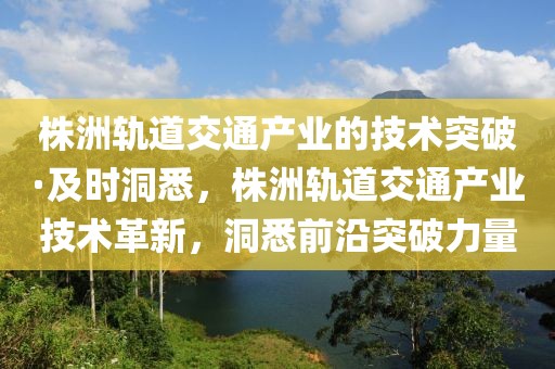 株洲軌道交通產(chǎn)業(yè)的技術(shù)突破·及時(shí)洞悉，株洲軌道交通產(chǎn)業(yè)技術(shù)革新，洞悉前沿突破力量