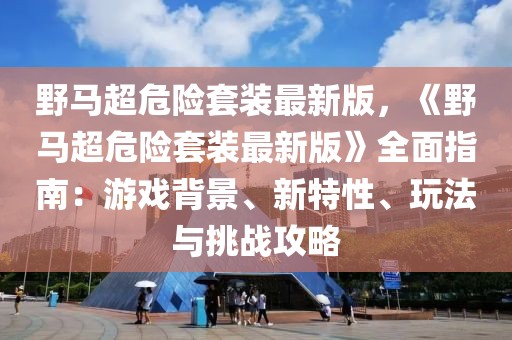 野馬超危險(xiǎn)套裝最新版，《野馬超危險(xiǎn)套裝最新版》全面指南：游戲背景、新特性、玩法與挑戰(zhàn)攻略