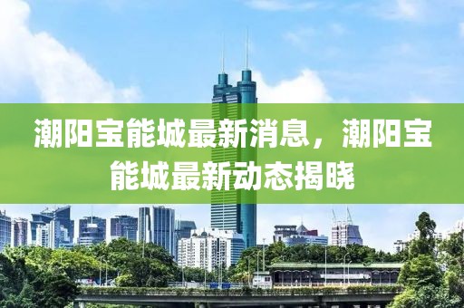 潮陽寶能城最新消息，潮陽寶能城最新動態(tài)揭曉