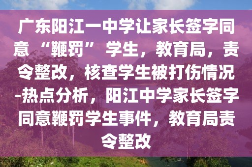 廣東陽江一中學(xué)讓家長(zhǎng)簽字同意 “鞭罰” 學(xué)生，教育局，責(zé)令整改，核查學(xué)生被打傷情況-熱點(diǎn)分析，陽江中學(xué)家長(zhǎng)簽字同意鞭罰學(xué)生事件，教育局責(zé)令整改