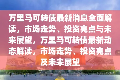 萬里馬可轉(zhuǎn)債最新消息全面解讀，市場(chǎng)走勢(shì)、投資亮點(diǎn)與未來展望，萬里馬可轉(zhuǎn)債最新動(dòng)態(tài)解讀，市場(chǎng)走勢(shì)、投資亮點(diǎn)及未來展望