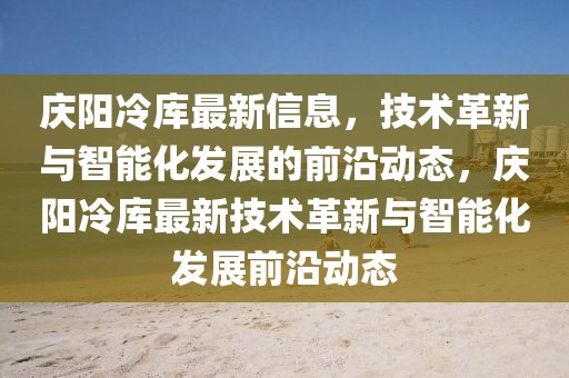 慶陽冷庫最新信息，技術革新與智能化發(fā)展的前沿動態(tài)，慶陽冷庫最新技術革新與智能化發(fā)展前沿動態(tài)