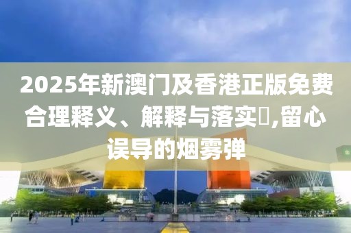 2025年新澳門及香港正版免費(fèi)合理釋義、解釋與落實(shí)?,留心誤導(dǎo)的煙霧彈